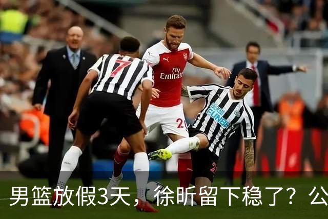 男篮放假3天，徐昕留下稳了？公开表态，郭士强欣慰，杜锋尴尬